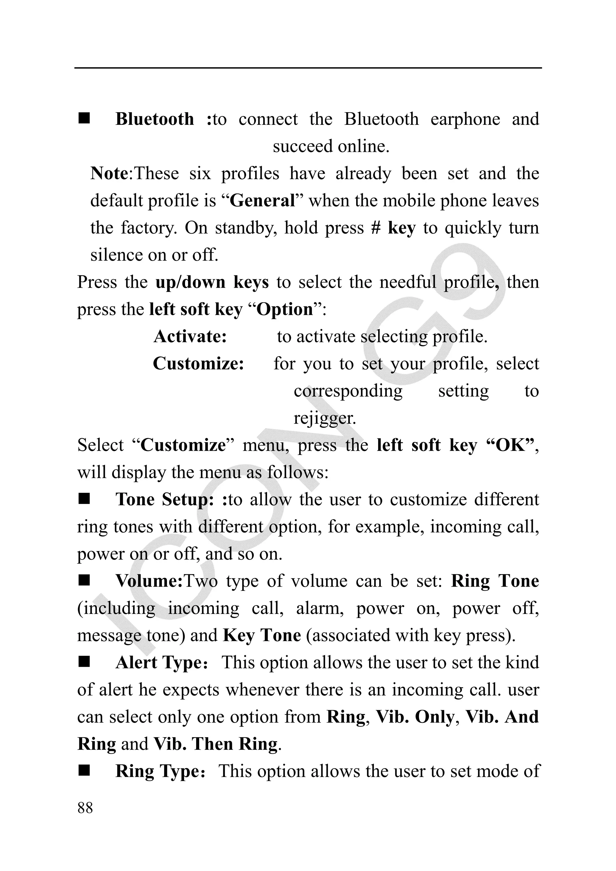 Bluetooth :to connect the Bluetooth earphone and
                          succeed online.
  Note:These six profiles have already been set and the
  default profile is “General” when the mobile phone leaves
  the factory. On standby, hold press # key to quickly turn
  silence on or off.
Press the up/down keys to select the needful profile, then
press the left soft key “Option”:
           Activate:       to activate selecting profile.
           Customize:     for you to set your profile, select
                             corresponding        setting  to
                             rejigger.
Select “Customize” menu, press the left soft key “OK”,
will display the menu as follows:
      Tone Setup: :to allow the user to customize different
ring tones with different option, for example, incoming call,
power on or off, and so on.
      Volume:Two type of volume can be set: Ring Tone
(including incoming call, alarm, power on, power off,
message tone) and Key Tone (associated with key press).
      Alert Type：This option allows the user to set the kind
of alert he expects whenever there is an incoming call. user
can select only one option from Ring, Vib. Only, Vib. And
Ring and Vib. Then Ring.
      Ring Type：This option allows the user to set mode of
88
 