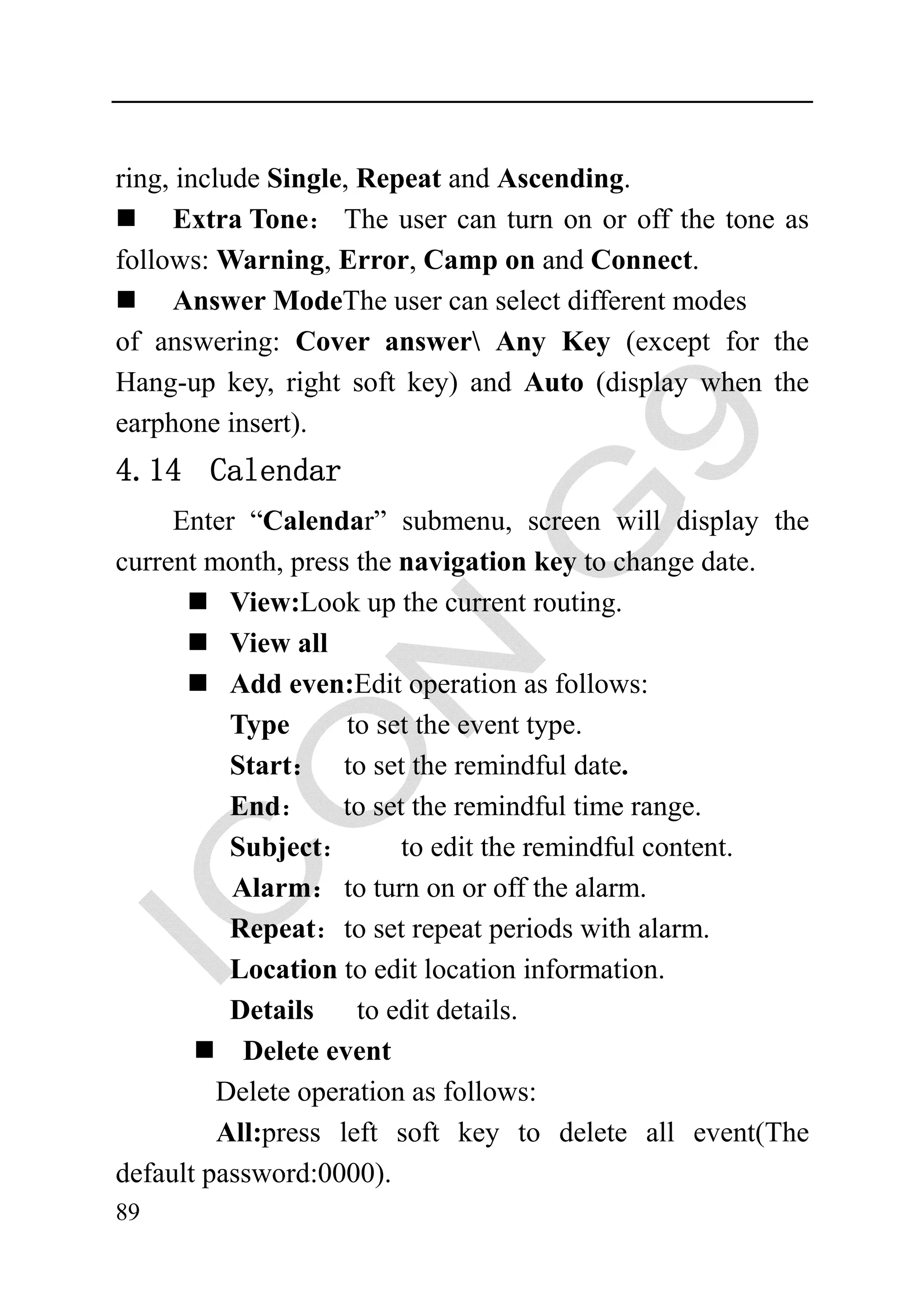 ring, include Single, Repeat and Ascending.
      Extra Tone： The user can turn on or off the tone as
follows: Warning, Error, Camp on and Connect.
      Answer ModeThe user can select different modes
of answering: Cover answer Any Key (except for the
Hang-up key, right soft key) and Auto (display when the
earphone insert).
4.14 Calendar
     Enter “Calendar” submenu, screen will display the
current month, press the navigation key to change date.
          View:Look up the current routing.
          View all
          Add even:Edit operation as follows:
          Type      to set the event type.
          Start： to set the remindful date.
          End： to set the remindful time range.
          Subject：       to edit the remindful content.
          Alarm： to turn on or off the alarm.
          Repeat：to set repeat periods with alarm.
          Location to edit location information.
          Details    to edit details.
           Delete event
         Delete operation as follows:
         All:press left soft key to delete all event(The
default password:0000).
89
 