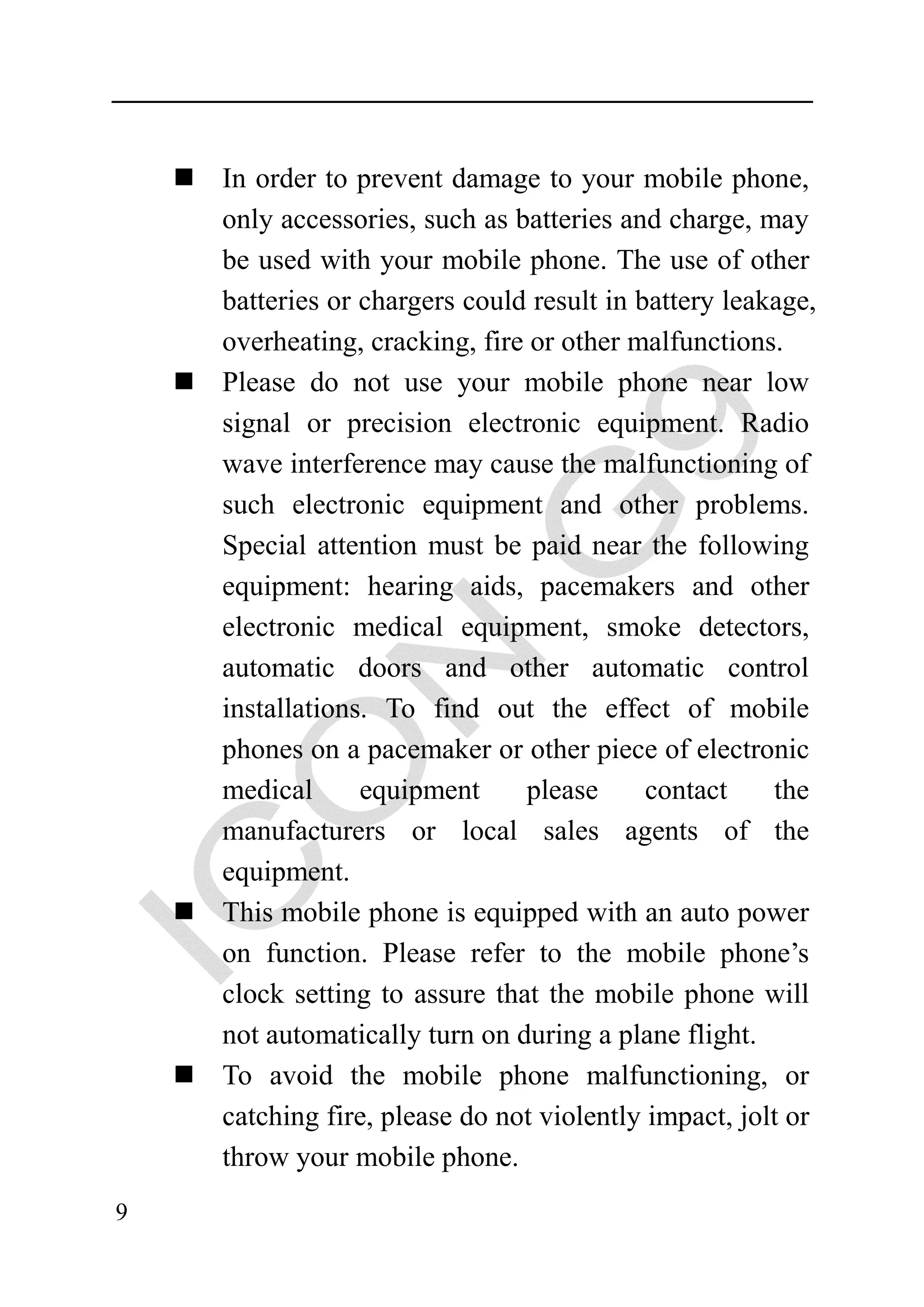 In order to prevent damage to your mobile phone,
    only accessories, such as batteries and charge, may
    be used with your mobile phone. The use of other
    batteries or chargers could result in battery leakage,
    overheating, cracking, fire or other malfunctions.
    Please do not use your mobile phone near low
    signal or precision electronic equipment. Radio
    wave interference may cause the malfunctioning of
    such electronic equipment and other problems.
    Special attention must be paid near the following
    equipment: hearing aids, pacemakers and other
    electronic medical equipment, smoke detectors,
    automatic doors and other automatic control
    installations. To find out the effect of mobile
    phones on a pacemaker or other piece of electronic
    medical      equipment     please      contact    the
    manufacturers or local sales agents of the
    equipment.
    This mobile phone is equipped with an auto power
    on function. Please refer to the mobile phone’s
    clock setting to assure that the mobile phone will
    not automatically turn on during a plane flight.
    To avoid the mobile phone malfunctioning, or
    catching fire, please do not violently impact, jolt or
    throw your mobile phone.
9
 