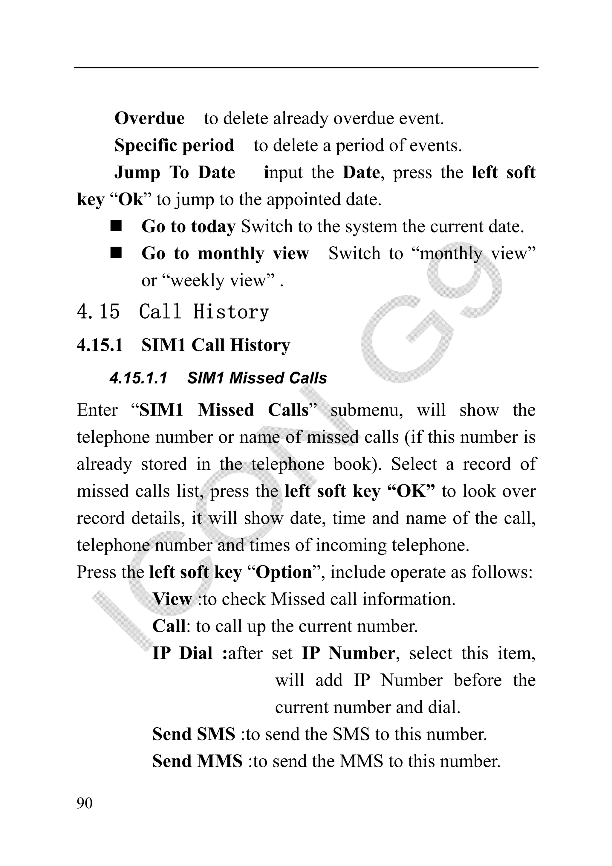 Overdue to delete already overdue event.
     Specific period to delete a period of events.
     Jump To Date      input the Date, press the left soft
key “Ok” to jump to the appointed date.
        Go to today Switch to the system the current date.
        Go to monthly view Switch to “monthly view”
        or “weekly view” .
4.15 Call History
4.15.1 SIM1 Call History
     4.15.1.1   SIM1 Missed Calls

Enter “SIM1 Missed Calls” submenu, will show the
telephone number or name of missed calls (if this number is
already stored in the telephone book). Select a record of
missed calls list, press the left soft key “OK” to look over
record details, it will show date, time and name of the call,
telephone number and times of incoming telephone.
Press the left soft key “Option”, include operate as follows:
           View :to check Missed call information.
           Call: to call up the current number.
           IP Dial :after set IP Number, select this item,
                             will add IP Number before the
                             current number and dial.
           Send SMS :to send the SMS to this number.
           Send MMS :to send the MMS to this number.

90
 
