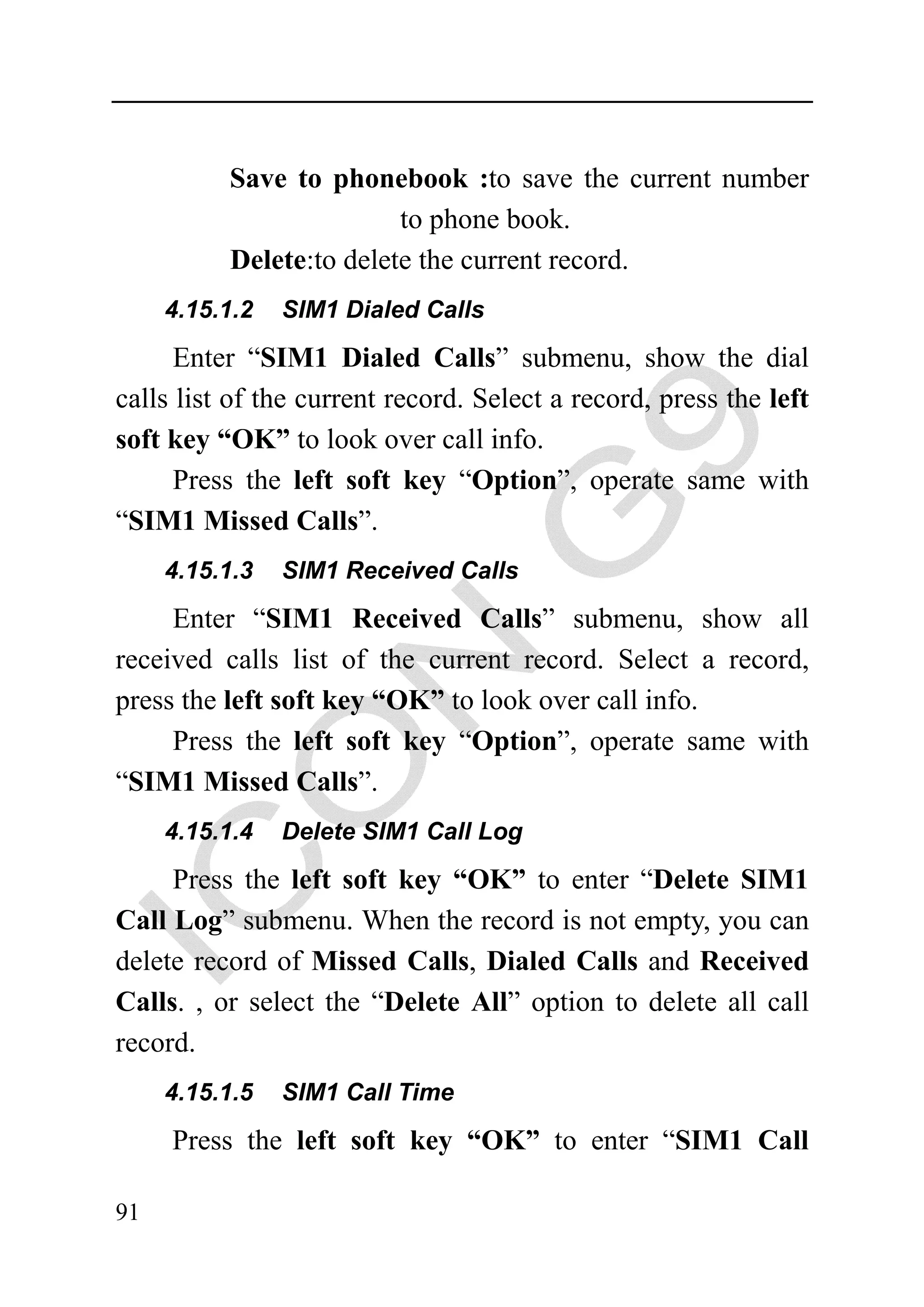 Save to phonebook :to save the current number
                         to phone book.
          Delete:to delete the current record.
     4.15.1.2   SIM1 Dialed Calls

      Enter “SIM1 Dialed Calls” submenu, show the dial
calls list of the current record. Select a record, press the left
soft key “OK” to look over call info.
      Press the left soft key “Option”, operate same with
“SIM1 Missed Calls”.
     4.15.1.3   SIM1 Received Calls

     Enter “SIM1 Received Calls” submenu, show all
received calls list of the current record. Select a record,
press the left soft key “OK” to look over call info.
     Press the left soft key “Option”, operate same with
“SIM1 Missed Calls”.
     4.15.1.4   Delete SIM1 Call Log

     Press the left soft key “OK” to enter “Delete SIM1
Call Log” submenu. When the record is not empty, you can
delete record of Missed Calls, Dialed Calls and Received
Calls. , or select the “Delete All” option to delete all call
record.
     4.15.1.5   SIM1 Call Time

     Press the left soft key “OK” to enter “SIM1 Call

91
 