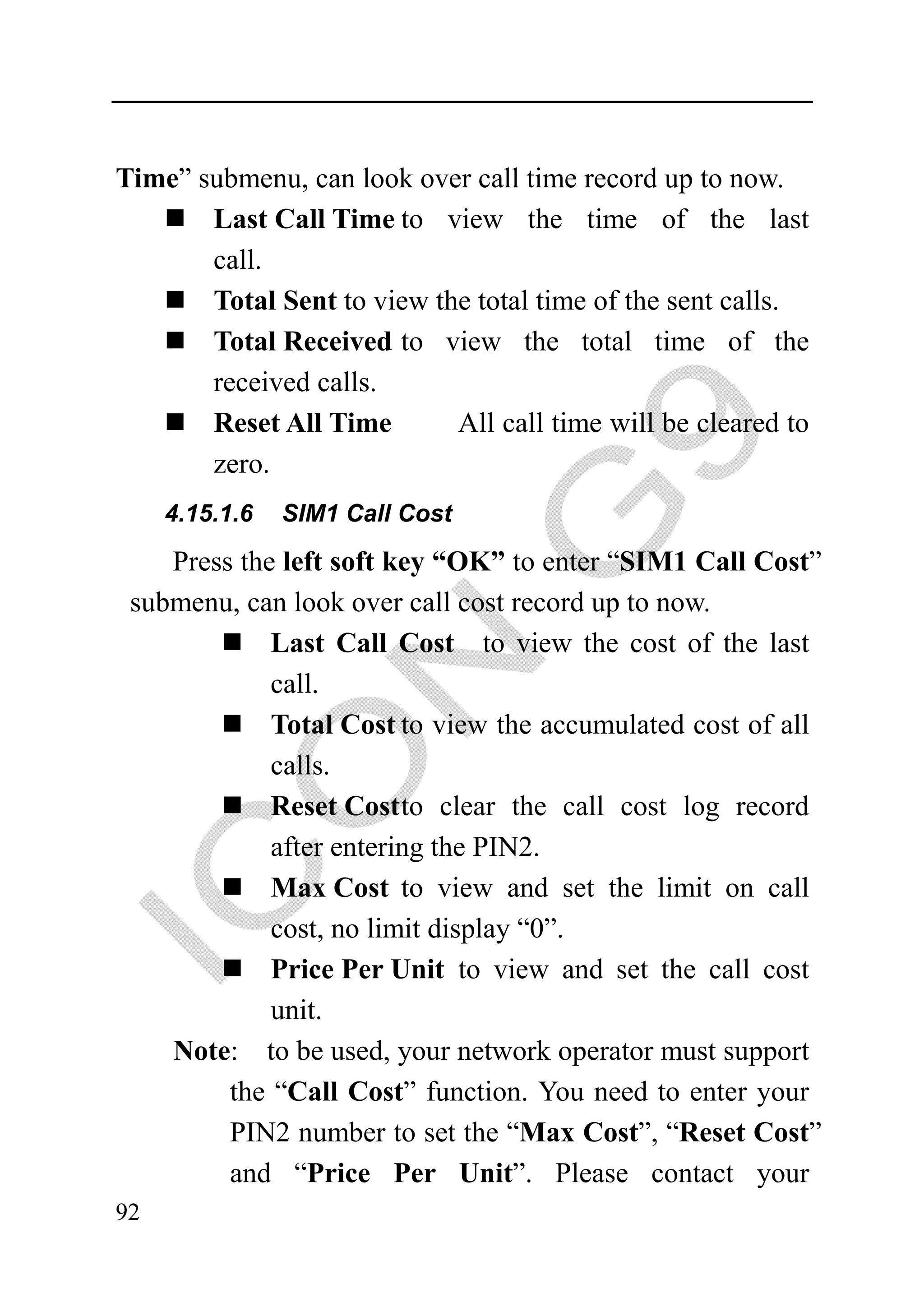 Time” submenu, can look over call time record up to now.
       Last Call Time to view the time of the last
       call.
       Total Sent to view the total time of the sent calls.
       Total Received to view the total time of the
       received calls.
       Reset All Time       All call time will be cleared to
       zero.
     4.15.1.6   SIM1 Call Cost

    Press the left soft key “OK” to enter “SIM1 Call Cost”
 submenu, can look over call cost record up to now.
             Last Call Cost to view the cost of the last
             call.
             Total Cost to view the accumulated cost of all
             calls.
             Reset Cost to clear the call cost log record
             after entering the PIN2.
             Max Cost to view and set the limit on call
             cost, no limit display “0”.
             Price Per Unit to view and set the call cost
             unit.
    Note: to be used, your network operator must support
         the “Call Cost” function. You need to enter your
         PIN2 number to set the “Max Cost”, “Reset Cost”
         and “Price Per Unit”. Please contact your
92
 