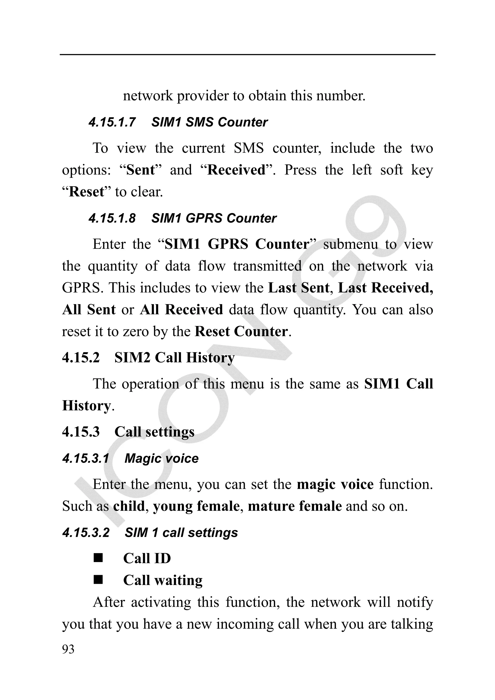 network provider to obtain this number.
     4.15.1.7   SIM1 SMS Counter

     To view the current SMS counter, include the two
options: “Sent” and “Received”. Press the left soft key
“Reset” to clear.
     4.15.1.8   SIM1 GPRS Counter

     Enter the “SIM1 GPRS Counter” submenu to view
the quantity of data flow transmitted on the network via
GPRS. This includes to view the Last Sent, Last Received,
All Sent or All Received data flow quantity. You can also
reset it to zero by the Reset Counter.
4.15.2 SIM2 Call History
    The operation of this menu is the same as SIM1 Call
History.
4.15.3 Call settings
4.15.3.1   Magic voice

    Enter the menu, you can set the magic voice function.
Such as child, young female, mature female and so on.
4.15.3.2   SIM 1 call settings

          Call ID
          Call waiting
     After activating this function, the network will notify
you that you have a new incoming call when you are talking
93
 