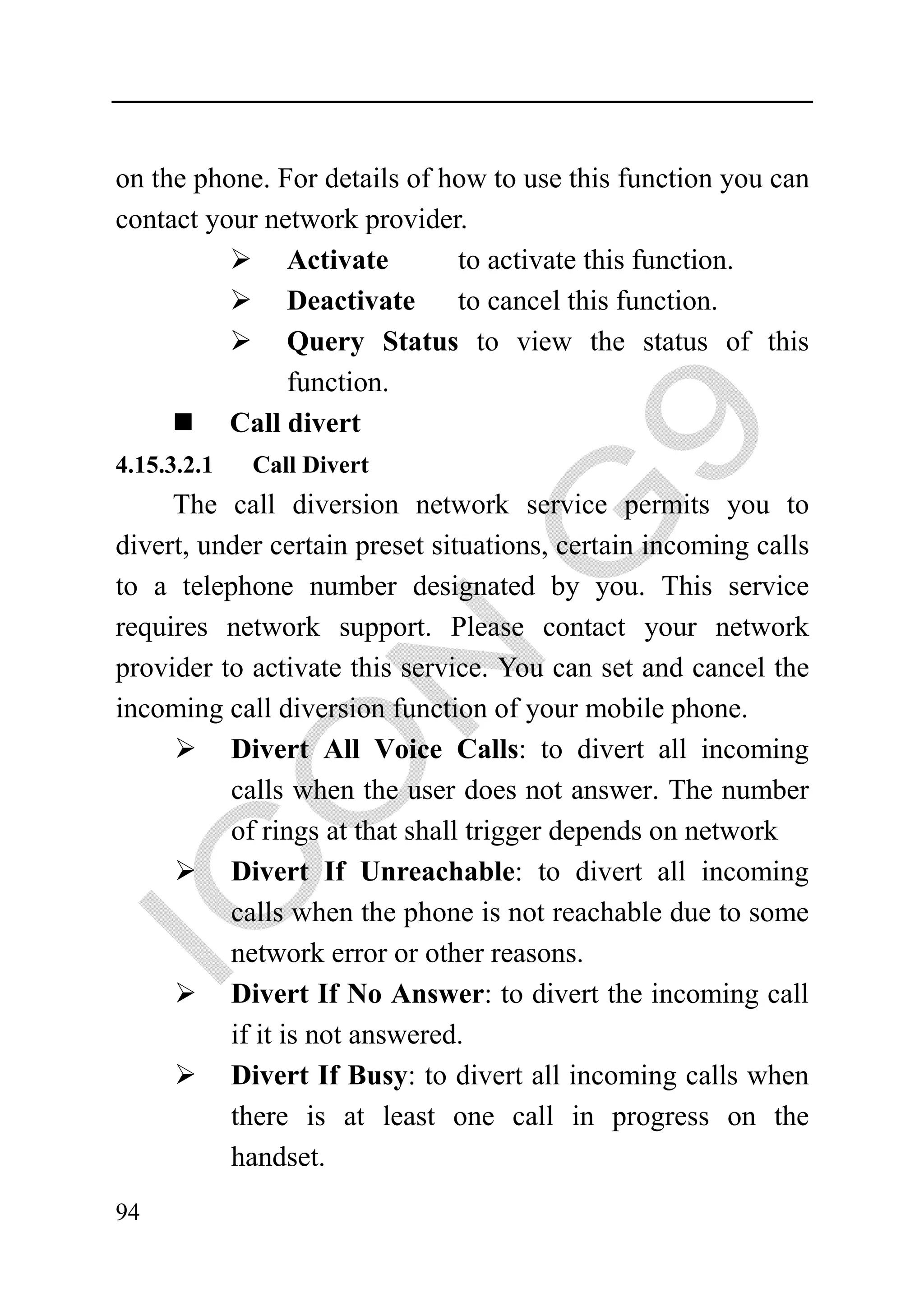 on the phone. For details of how to use this function you can
contact your network provider.
               Activate       to activate this function.
               Deactivate     to cancel this function.
               Query Status to view the status of this
               function.
          Call divert
4.15.3.2.1   Call Divert
     The call diversion network service permits you to
divert, under certain preset situations, certain incoming calls
to a telephone number designated by you. This service
requires network support. Please contact your network
provider to activate this service. You can set and cancel the
incoming call diversion function of your mobile phone.
          Divert All Voice Calls: to divert all incoming
          calls when the user does not answer. The number
          of rings at that shall trigger depends on network
          Divert If Unreachable: to divert all incoming
          calls when the phone is not reachable due to some
          network error or other reasons.
          Divert If No Answer: to divert the incoming call
          if it is not answered.
          Divert If Busy: to divert all incoming calls when
          there is at least one call in progress on the
          handset.
94
 