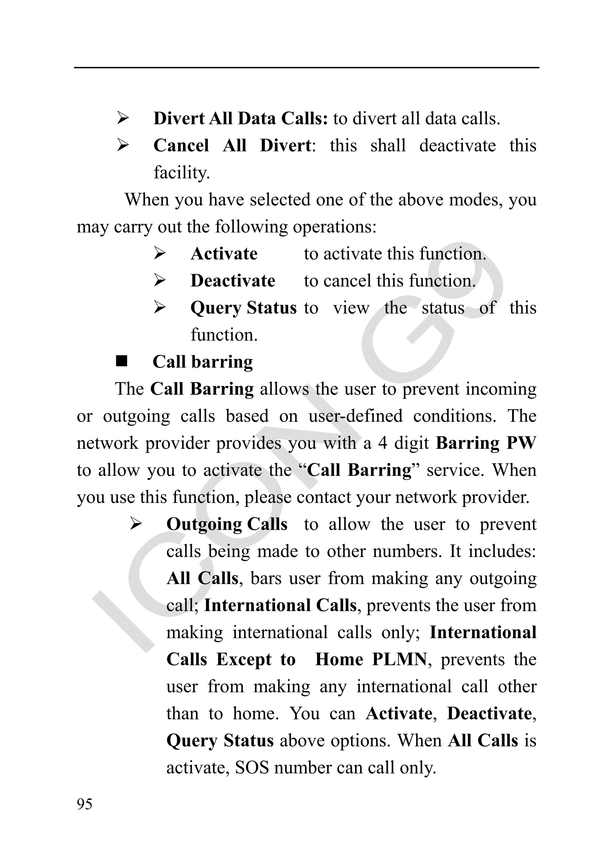 Divert All Data Calls: to divert all data calls.
          Cancel All Divert: this shall deactivate this
          facility.
       When you have selected one of the above modes, you
may carry out the following operations:
                Activate       to activate this function.
                Deactivate     to cancel this function.
                Query Status to view the status of this
                function.
          Call barring
      The Call Barring allows the user to prevent incoming
or outgoing calls based on user-defined conditions. The
network provider provides you with a 4 digit Barring PW
to allow you to activate the “Call Barring” service. When
you use this function, please contact your network provider.
            Outgoing Calls to allow the user to prevent
            calls being made to other numbers. It includes:
            All Calls, bars user from making any outgoing
            call; International Calls, prevents the user from
            making international calls only; International
            Calls Except to Home PLMN, prevents the
            user from making any international call other
            than to home. You can Activate, Deactivate,
            Query Status above options. When All Calls is
            activate, SOS number can call only.
95
 