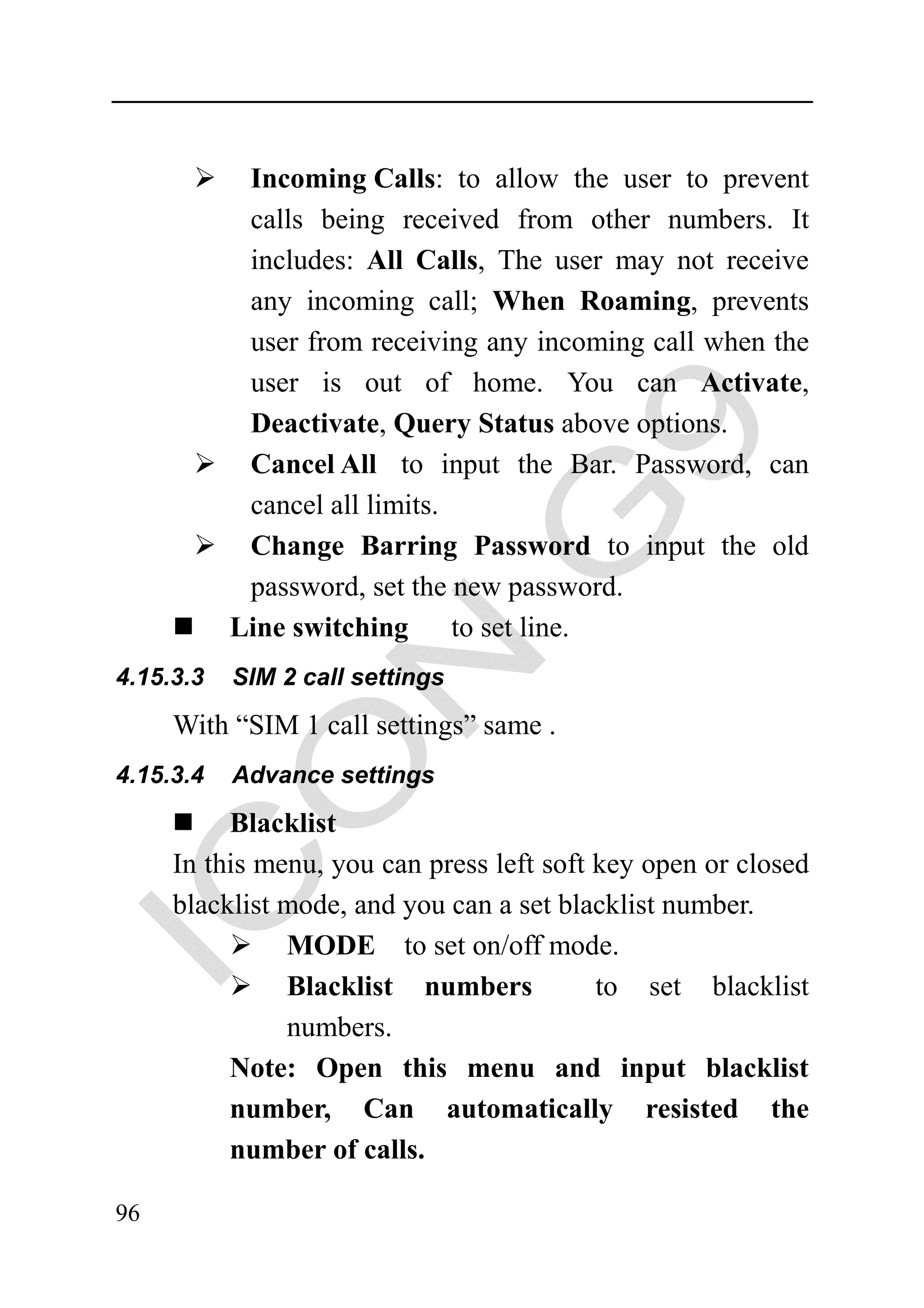 Incoming Calls: to allow the user to prevent
            calls being received from other numbers. It
            includes: All Calls, The user may not receive
            any incoming call; When Roaming, prevents
            user from receiving any incoming call when the
            user is out of home. You can Activate,
            Deactivate, Query Status above options.
            Cancel All to input the Bar. Password, can
            cancel all limits.
            Change Barring Password to input the old
            password, set the new password.
           Line switching      to set line.
4.15.3.3   SIM 2 call settings

     With “SIM 1 call settings” same .
4.15.3.4   Advance settings

          Blacklist
     In this menu, you can press left soft key open or closed
     blacklist mode, and you can a set blacklist number.
               MODE to set on/off mode.
               Blacklist numbers           to set blacklist
               numbers.
          Note: Open this menu and input blacklist
          number, Can automatically resisted the
          number of calls.

96
 
