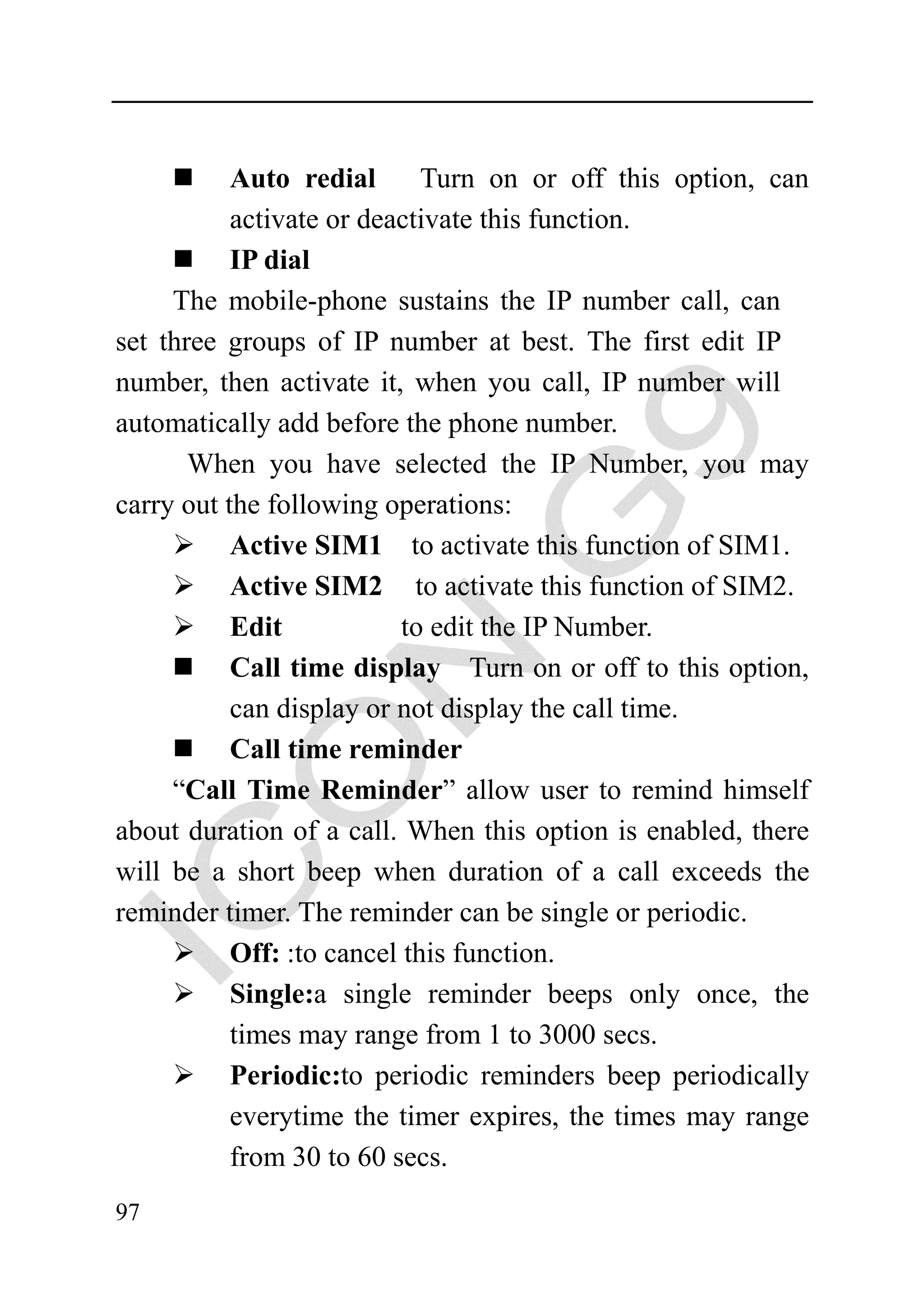Auto redial       Turn on or off this option, can
           activate or deactivate this function.
           IP dial
     The mobile-phone sustains the IP number call, can
set three groups of IP number at best. The first edit IP
number, then activate it, when you call, IP number will
automatically add before the phone number.
       When you have selected the IP Number, you may
carry out the following operations:
           Active SIM1 to activate this function of SIM1.
           Active SIM2 to activate this function of SIM2.
           Edit            to edit the IP Number.
           Call time display Turn on or off to this option,
           can display or not display the call time.
           Call time reminder
     “Call Time Reminder” allow user to remind himself
about duration of a call. When this option is enabled, there
will be a short beep when duration of a call exceeds the
reminder timer. The reminder can be single or periodic.
           Off: :to cancel this function.
           Single:a single reminder beeps only once, the
           times may range from 1 to 3000 secs.
           Periodic:to periodic reminders beep periodically
           everytime the timer expires, the times may range
           from 30 to 60 secs.
97
 