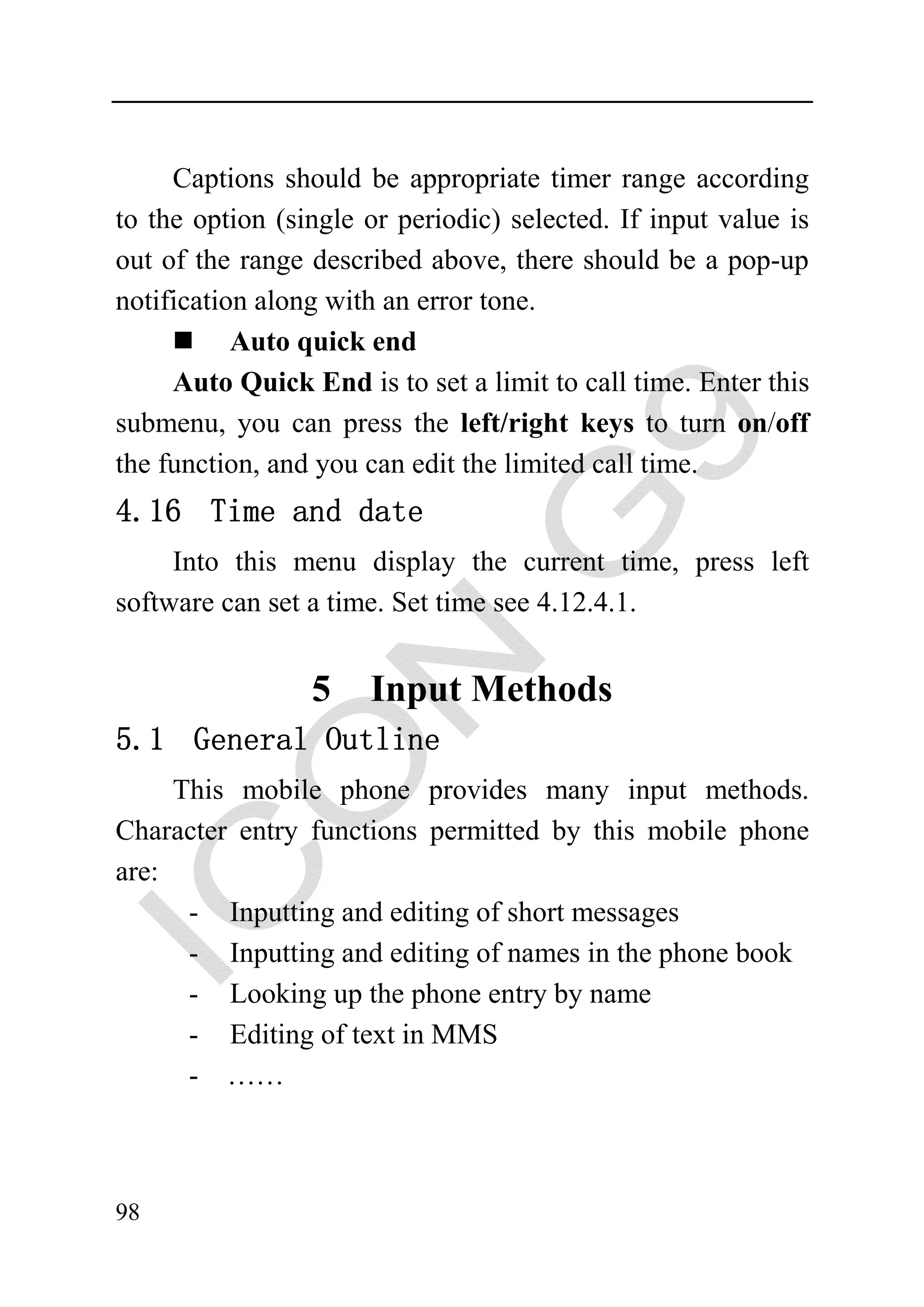 Captions should be appropriate timer range according
to the option (single or periodic) selected. If input value is
out of the range described above, there should be a pop-up
notification along with an error tone.
           Auto quick end
     Auto Quick End is to set a limit to call time. Enter this
submenu, you can press the left/right keys to turn on/off
the function, and you can edit the limited call time.
4.16 Time and date
     Into this menu display the current time, press left
software can set a time. Set time see 4.12.4.1.


                 5    Input Methods
5.1 General Outline
     This mobile phone provides many input methods.
Character entry functions permitted by this mobile phone
are:
      - Inputting and editing of short messages
      - Inputting and editing of names in the phone book
      - Looking up the phone entry by name
      - Editing of text in MMS
      - ……



98
 