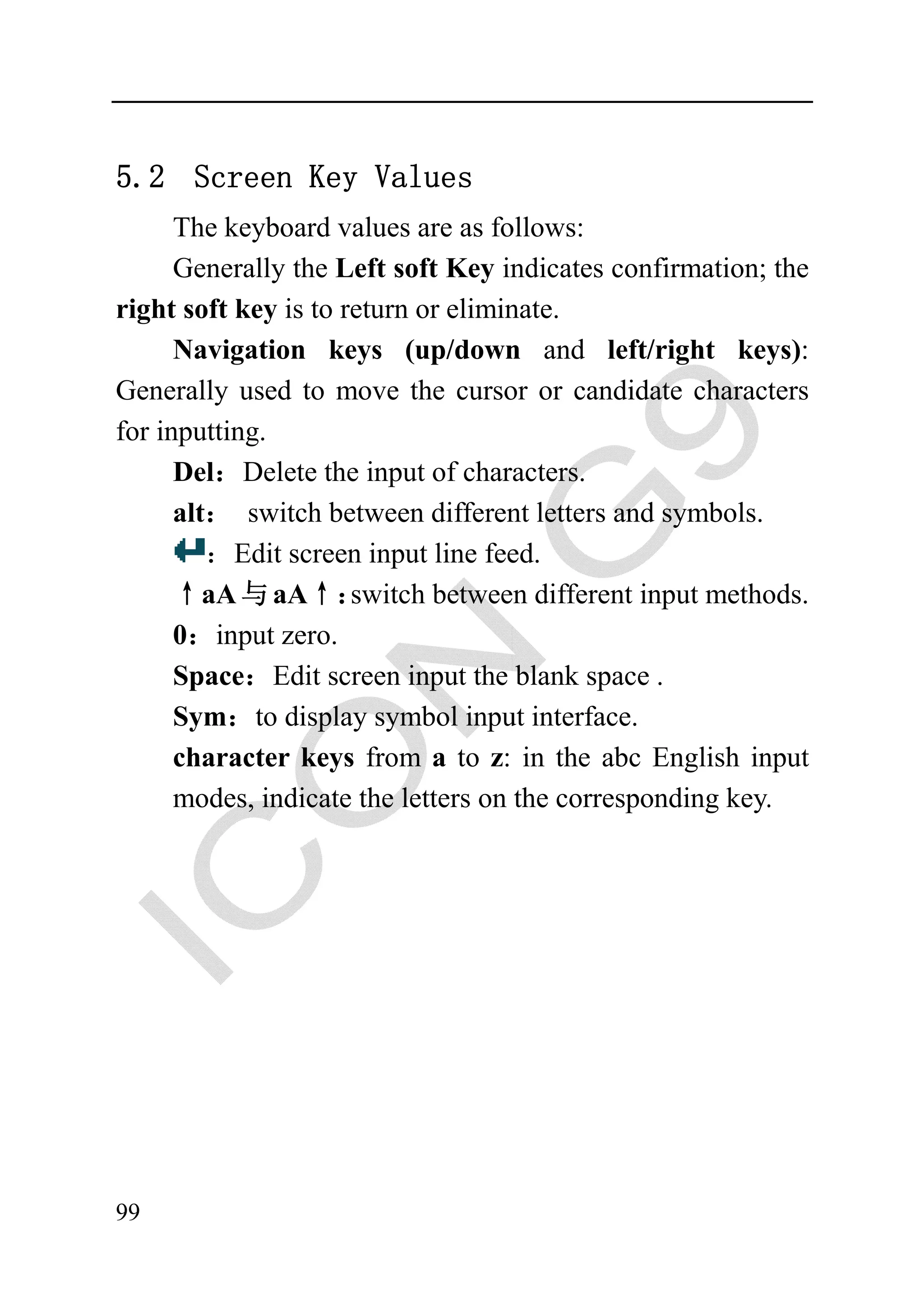 5.2 Scre
       een Key Values
      The keyyboard values are as foollows:
      Generally the Left soft Key in ndicates confirmation; the
right soft ke is to return or elimin
            ey                      nate.
      Navigaation keys (up/down and left/right key
                                    n                      ys):
Generally us to move the curso or candidate characters
             sed                    or
for inputting
            g.
      Del：D Delete the input of charracters.
      alt： switch between differen letters and symbols.
            s                        nt
         ：Ed screen input line fee
             dit                    ed.
      ↑aA 与 aA↑：     switch betwee different input metho
                                    en                    ods.
      0：inpu zero.
             ut
      Space：Edit screen input the blank space .
      Sym：t display symbol inpu interface.
             to                     ut
      charact keys from a to z: in the abc English in
             ter                                          nput
      modes, indicate the letters on the corresponding key..




99
 