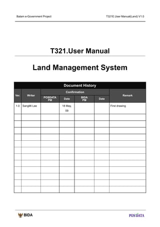 Batam e-Government Project

T321E.User Manual(Land) V1.0

T321.User Manual

Land Management System
Document History
Confirmation
Ver.

1.0

Writer

SangMi Lee

POSDATA
PM

Date
18 May,
09

BIDA
PM

Remark
Date
First drawing

 