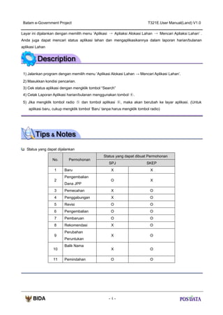 Batam e-Government Project

T321E.User Manual(Land) V1.0

Layar ini dijalankan dengan memilih menu ‘Aplikasi → Apliaksi Alokasi Lahan → Mencari Apliaksi Lahan’ .
Anda juga dapat mencari status aplikasi lahan dan mengaplikasikannya dalam laporan harian/bulanan
aplikasi Lahan

1) Jalankan program dengan memilih menu ‘Aplikasi Alokasi Lahan → Mencari Aplikasi Lahan’.
2) Masukkan kondisi pencarian.
3) Cek status aplikasi dengan mengklik tombol “Search”
4) Cetak Laporan Aplikasi harian/bulanan menggunakan tombol ④.
5) Jika mengklik tombol radio ⑤ dan tombol aplikasi ⑥, maka akan berubah ke layar aplikasi. (Untuk
aplikasi baru, cukup mengklik tombol ‘Baru’ tanpa harus mengklik tombol radio)

Status yang dapat dijalankan
No.
1
2

Permohonan
Baru
Pengembalian
Dana JPP

Status yang dapat dibuat Permohonan
SPJ

SKEP

X

X

O

X

3

Pemecahan

X

O

4

Penggabungan

X

O

5

Revisi

O

O

6

Pengembalian

O

O

7

Pembaruan

O

O

8

Rekomendasi

X

O

X

O

X

O

O

O

9

10
11

Perubahan
Peruntukan
Balik Nama

Pemindahan

-4-

 