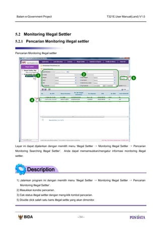 Batam e-Government Project

T321E.User Manual(Land) V1.0

5.2 Monitoring Illegal Settler
5.2.1 Pencarian Monitoring illegal settler
Pencarian Monitoring illegal settler

1

2
3

X2

4

Layar ini dapat dijalankan dengan memilih menu ‘Illegal Settler → Monitoring Illegal Settler → Pencarian
Monitoring Searching Illegal Settler’.

Anda dapat memamsukkan/mengatur informasi monitoring illegal

settler.

1) Jalankan program ini dengan memilih menu ‘Illegal Settler → Monitoring Illegal Settler → Pencarian
Monitoring Illegal Settler’.
2) Masukkan kondisi pencarian.
3) Cek status illegal settler dengan meng-klik tombol pencarian.
5) Double click salah satu baris illegal settle yang akan dimonitor.

- 94 -

 