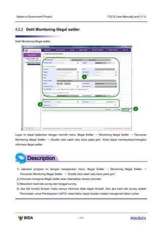 Batam e-Government Project

T321E.User Manual(Land) V1.0

5.2.2 Detil Monitoring Illegal settler
Detil Monitoring Illegal settler

1

2
3

Layar ini dapat dijalankan dengan memilih menu ‘Illegal Settler → Monitoring Illegal Settler → Pencarian
Monitoring Illegal Settler → Double click salah satu baris pada grid’. Anda dapat memasukkan/mengatur
informasi illegal settler.

1) Jalankan program ini dengan menjalankan menu ‘Illegal Settler → Monitoring Illegal Settler →
Pencarian Monitoring Illegal Settler → Double click salah satu baris pada grid ‘.
2) Informasi mengenai Illegal settler akan ditampilkan secara otomatis.
3) Masukkan hasil site survey dan tanggal survey.
5) Jika klik tombol Simpan maka semua informasi tidak dapat dirubah. Dan jika hasil site survey adalah
‘Permintaan untuk Pembayaran UWTO’ maka faktur dapat dicetak melalui manajemen faktur Lahan

- 96 -

 