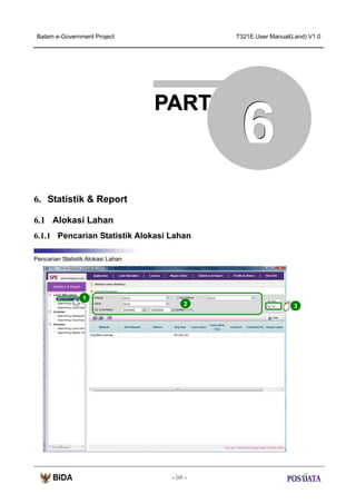 Batam e-Government Project

T321E.User Manual(Land) V1.0

PART

6

6. Statistik & Report
6.1 Alokasi Lahan
6.1.1 Pencarian Statistik Alokasi Lahan
Pencarian Statistik Alokasi Lahan

1
2

- 98 -

3

 