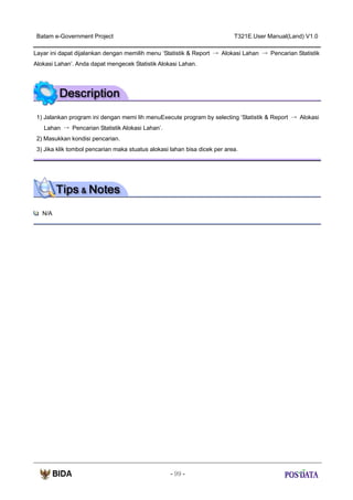 Batam e-Government Project

T321E.User Manual(Land) V1.0

Layar ini dapat dijalankan dengan memilih menu ‘Statistik & Report → Alokasi Lahan → Pencarian Statistik
Alokasi Lahan’. Anda dapat mengecek Statistik Alokasi Lahan.

1) Jalankan program ini dengan memi lih menuExecute program by selecting ‘Statistik & Report → Alokasi
Lahan → Pencarian Statistik Alokasi Lahan’.
2) Masukkan kondisi pencarian.
3) Jika klik tombol pencarian maka stuatus alokasi lahan bisa dicek per area.

N/A

- 99 -

 