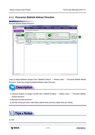 Batam e-Government Project

T321E.User Manual(Land) V1.0

6.1.2 Pencarian Statistik Alokasi Pemukim
Pencaria Statistik Alokasi Pemukim

1

2

3

Layar ini dapat dijalankan dengan menu ‘Statistik & Report → Alokasi Lahan → Pencarian Statistik Alokasi
Pemukim’. Anda bisa mengecek Statistik Alokasi Lahan Pemukim.

1) Jalankan program ini dengan memilih menu ‘Statistik & Report → Alokasi Lahan → Pencarian Statistik
Alokasi Pemukim’.
2) Masukkan kondisi pencarian.
3) Jika klik tombol pencarian maka status alokasi lahan pemukim dapat dicek per kavling.

N/A

- 100 -

 