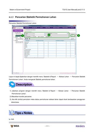 Batam e-Government Project

T321E.User Manual(Land) V1.0

6.1.3 Pencarian Statistik Permohonan Lahan
Pencarian Statistik Permohonan Lahan.

1

2

3

Layar ini dapat dijalankan dengan memilih menu ‘Statistik & Report → Alokasi Lahan → Pencarian Statistik
Permohonan Lahan’. Anda mengecek Statistik permohonan lahan.

1) Jalankan program dengan memilih menu ‘Statistik & Report → Alokasi Lahan → Pencarian Statistik
Permohonan Lahan’.
2) Masukkan kondisi pencarian.
3) Jika klik tombol pencarian maka status permohonan alokasi lahan dapat dicek berdasarkan penggunan
lahan/area.

N/A

- 101 -

 