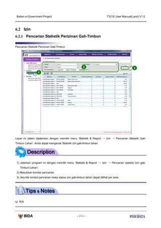 Batam e-Government Project

T321E.User Manual(Land) V1.0

6.2 Izin
6.2.1 Pencarian Statistik Perizinan Gali-Timbun
Pencarian Statistik Perizinan Gali-Timbun

2

3

1

Layar ini dalam dijalankan dengan memilih menu ‘Statistik & Report → Izin → Pencarian Statistik GaliTimbun Lahan’. Anda dapat mengecek Statistik izin gali-timbun lahan

1) Jalankan program ini dengan memilih menu ‘Statistik & Report → Izin → Pencarian statistic Izin galiTimbun Lahan’.
2) Masukkan kondisi pencarian.
3) Jika klik tombol pencarian maka status izin gali-timbun lahan dapat dilihat per area.

N/A

- 102 -

 
