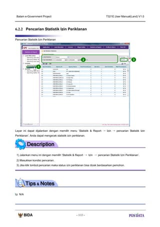 Batam e-Government Project

T321E.User Manual(Land) V1.0

6.2.2 Pencarian Statistik Izin Periklanan
Pencarian Statistik Izin Periklanan

2

3

1

Layar ini dapat dijalankan dengan memilih menu ‘Statistik & Report → Izin → pencarian Statistik Izin
Periklanan’. Anda dapat mengecek statistik izin periklanan.

1) Jalankan menu ini dengan memilih ‘Statistik & Report → Izin → pencarian Statistik Izin Periklanan’.
2) Masukkan kondisi pencarian.
3) Jika klik tombol pencarian maka status izin periklanan bisa dicek berdasarkan pemohon.

N/A

- 103 -

 