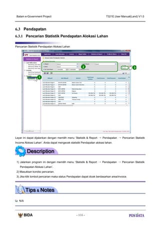 Batam e-Government Project

T321E.User Manual(Land) V1.0

6.3 Pendapatan
6.3.1 Pencarian Statistik Pendapatan Alokasi Lahan
Pencarian Statistik Pendapatan Alokasi Lahan

2

3

1

Layar ini dapat dijalankan dengan memilih menu ‘Statistik & Report → Pendapatan → Pencarian Statistik
Income Alokasi Lahan’. Anda dapat mengecek statistik Pendapatan alokasi lahan.

1) Jalankan program ini dengan memilih menu ‘Statistik & Report → Pendapatan → Pencarian Statistik
Pendapatan Alokasi Lahan’.
2) Masukkan kondisi pencarian.
3) Jika klik tombol pencarian maka status Pendapatan dapat dicek berdasarkan area/invoice.

N/A

- 104 -

 