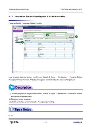 Batam e-Government Project

T321E.User Manual(Land) V1.0

6.3.2 Pencarian Statistik Pendapatan Alokasi Pemukim
Pencarian Statistik Pendapatan Alokasi Pemukim

2

3

1

Layar ini dapat dijalankan dengan memilih menu ‘Statistik & Report → Pendapatan → Pencarian Statistik
Pendapatan Alokasi Pemukim’. Anda dapat mengecek statistik Pendapatan alokasi lahan pemukim

1) Jalankan program ini dengan memilih menu ‘Statistik & Report → Pendapatan → Pencarian Statistik
Pendapatan Alokasi Pemukim’.
2) Masukkan kondisi pencarian.
3) Jika klik tombol pencarian maka status Pendapatan per kavling.

N/A

- 105 -

 