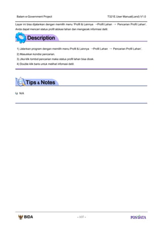 Batam e-Government Project

T321E.User Manual(Land) V1.0

Layar ini bisa dijalankan dengan memilih menu ‘Profil & Lainnya →Profil Lahan → Pencarian Profil Lahan’.
Anda dapat mencari status profil alokasi lahan dan mengecek informasi detil.

1) Jalankan program dengan memilih menu Profil & Lainnya →Profil Lahan → Pencarian Profil Lahan’.
2) Masukkan kondisi pencarian.
3) Jika klik tombol pencarian maka status profil lahan bisa dicek.
4) Double klik baris untuk melihat infomasi detil.

N/A

- 107 -

 