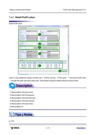 Batam e-Government Project

T321E.User Manual(Land) V1.0

7.1.2 Detail Profil Lahan
Detail Profil Lahan

1

2
3

4

5
6

Layar ini bisa dijalankan dengan memilih menu ‘Profil & Lainnya →Profil Lahan → Pencarian Profil Lahan
→ Double klik salah satu baris dalam grid’. Anda dapat mengecek statistik alokasi pemukim lahan.

1) Menampilkan Informasi Lahan
2) Menampilkan Tipe Pembayaran
3) Menampilkan Informasi Pemohon
4) Menampilkan Informasi Kontrak
5) Menampilkan Informasi Faktur
6) Menampilkan PL

N/A

- 108 -

 