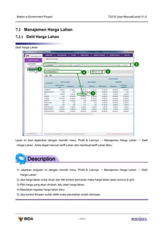 Batam e-Government Project

T321E.User Manual(Land) V1.0

7.2 Manajemen Harga Lahan
7.2.1 Detil Harga Lahan
Detil Harga Lahan

2
1

5

4

X2

3

Layar ini bisa dijalankan dengan memilih menu ‘Profil & Lainnya → Manajemen Harga Lahan → Detil
Harga Lahan’. Anda dapat mencari tariff Lahan dan membuat tariff Lahan Baru.

1) Jalankan program ini dengan memilh menu ‘Profil & Lainnya → Manajemen Harga Lahan → Detil
Harga Lahan’.
2) Jika harga lahan untuk dicari dan klik tombol pencarian maka harga lahan akan muncul di grid.
3) Pilih harga yang akan dirubah, lalu ubah harga lahan.
4) Masukkan regulasi harga lahan baru.
5) Jika tombol Simpan sudah diklik maka perubahan sudah disimpan.

- 109 -

 