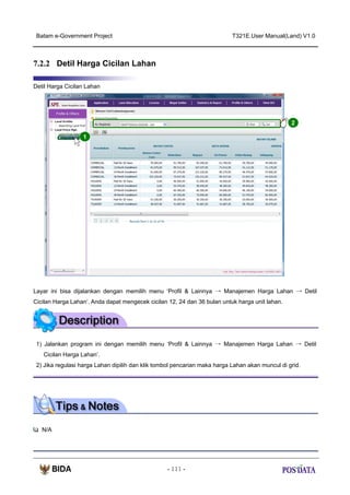 Batam e-Government Project

T321E.User Manual(Land) V1.0

7.2.2 Detil Harga Cicilan Lahan
Detil Harga Cicilan Lahan

2
1

Layar ini bisa dijalankan dengan memilih menu ‘Profil & Lainnya → Manajemen Harga Lahan → Detil
Cicilan Harga Lahan‘. Anda dapat mengecek cicilan 12, 24 dan 36 bulan untuk harga unit lahan.

1) Jalankan program ini dengan memilih menu ‘Profil & Lainnya → Manajemen Harga Lahan → Detil
Cicilan Harga Lahan’.
2) Jika regulasi harga Lahan dipilih dan klik tombol pencarian maka harga Lahan akan muncul di grid.

N/A

- 111 -

 