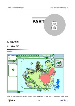 Batam e-Government Project

T321E.User Manual(Land) V1.0

PART

8

8. View GIS
8.1 View GIS
View GIS

3

2
4
1

5

6

7

8
Layar ini bisa dijalankan dengan memilih menu ‘View GIS → View GIS → View GIS’. Anda dapat
- 112 -

 