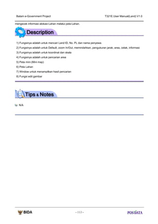 Batam e-Government Project

T321E.User Manual(Land) V1.0

mengecek informasi alokasi Lahan melalui peta Lahan.

1) Fungsinya adalah untuk mencari Land ID, No. PL dan nama penyewa.
2) Fungsinya adalah untuk Default, zoom In/Out, memindahkan, pengukuran jarak, area, cetak, informasi
3) Fungsinya adalah untuk koordinat dan skala
4) Fungsinya adalah untuk pencarian area
5) Peta mini (Mini map)
6) Peta Lahan
7) Window untuk menampilkan hasil pencarian
8) Fungsi edit gambar

N/A

- 113 -

 