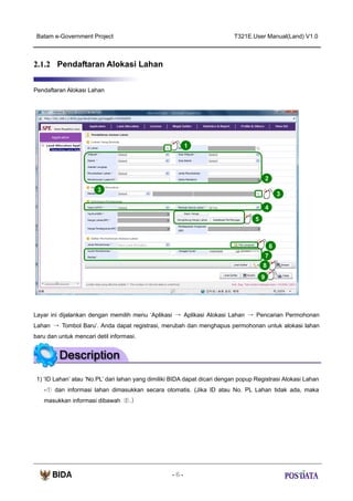 Batam e-Government Project

T321E.User Manual(Land) V1.0

2.1.2 Pendaftaran Alokasi Lahan
Pendaftaran Alokasi Lahan

1

2
3

3
4
5

6
7
8
9

Layar ini dijalankan dengan memilih menu ‘Aplikasi → Aplikasi Alokasi Lahan → Pencarian Permohonan
Lahan → Tombol Baru’. Anda dapat registrasi, merubah dan menghapus permohonan untuk alokasi lahan
baru dan untuk mencari detil informasi.

1) ‘ID Lahan’ atau ‘No.PL’ dari lahan yang dimiliki BIDA dapat dicari dengan popup Registrasi Alokasi Lahan
-① dan informasi lahan dimasukkan secara otomatis. (Jika ID atau No. PL Lahan tidak ada, maka
masukkan informasi dibawah ②.)

-6-

 