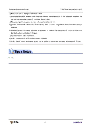 Batam e-Government Project

T321E.User Manual(Land) V1.0

2) Masukkan item ② mengenai informasi Lahan.
3) Registrasi/pencarian aplikasi dapat dilakukan dengan mengklik tombol ③ dari informasi pemohon dan
dengan menggunakan popup-② registrasi alokasi Lahan
4) Masukkan tipe Pembayaran dan item informasi lama kontrak -④.
5) jika klik tombol tariff Lahan dan Kalkulasi Harga Total -⑤ maka harga lahan akan dimasukkan dengan
otomatis.
6) Input document information submitted by applicant by clicking File attachment-⑥ button and by using
Land allocation registration-③ Popup.
7) Input application letter information.
8) If click ‘Save’ button, all information can not be edited.
9) If click ‘Cetak’ button, application receipt can be printed by using Land allocation registration-④ Popup.

N/A

-7-

 