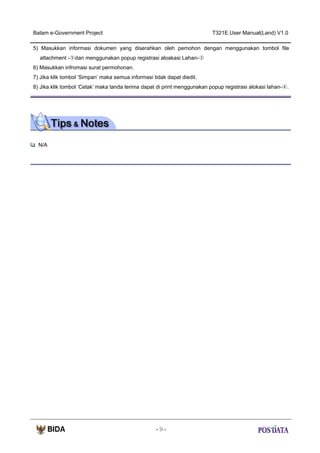 Batam e-Government Project

T321E.User Manual(Land) V1.0

5) Masukkan informasi dokumen yang diserahkan oleh pemohon dengan menggunakan tombol file
attachment -⑤dan menggunakan popup registrasi aloakasi Lahan-③
6) Masukkan infromasi surat permohonan.
7) Jika klik tombol ‘Simpan’ maka semua informasi tidak dapat diedit.
8) Jika klik tombol ‘Cetak’ maka tanda terima dapat di print menggunakan popup registrasi alokasi lahan-④.

N/A

-9-

 