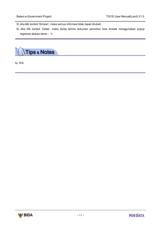 Batam e-Government Project

T321E.User Manual(Land) V1.0

5) Jika klik tombol ‘Simpan’, maka semua informasi tidak dapat dirubah.
6) Jika klik tombol ‘Cetak’, maka tanda terima dokumen pemohon bisa dicetak menggunakan popup
registrasi alokasi lahan - ④.

N/A

- 11 -

 