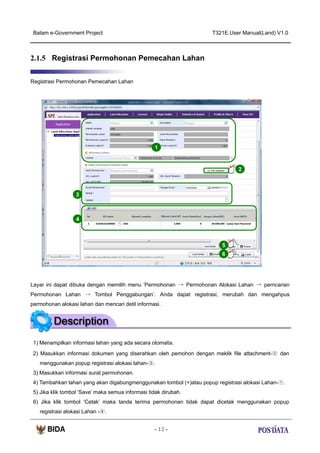 Batam e-Government Project

T321E.User Manual(Land) V1.0

2.1.5 Registrasi Permohonan Pemecahan Lahan
Registrasi Permohonan Pemecahan Lahan

1

2

3

4

5
6

Layar ini dapat dibuka dengan memilih menu ‘Permohonan → Permohonan Alokasi Lahan → perncarian
Permohonan Lahan → Tombol Penggabungan’. Anda dapat registrasi, merubah dan mengahpus
permohonan alokasi lahan dan mencari detil informasi.

1) Menampilkan informasi lahan yang ada secara otomatis.
2) Masukkan informasi dokumen yang diserahkan oleh pemohon dengan meklik file attachment-② dan
menggunakan popup registrasi alokasi lahan-③.
3) Masukkan informasi surat permohonan.
4) Tambahkan lahan yang akan digabungmenggunakan tombol (+)atau popup registrasi alokasi Lahan-①.
5) Jika klik tombol ‘Save’ maka semua informasi tidak dirubah.
6) Jika klik tombol ‘Cetak’ maka tanda terima permohonan tidak dapat dicetak menggunakan popup
registrasi alokasi Lahan -④.
- 12 -

 