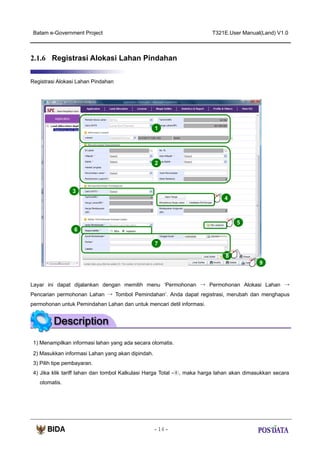 Batam e-Government Project

T321E.User Manual(Land) V1.0

2.1.6 Registrasi Alokasi Lahan Pindahan
Registrasi Alokasi Lahan Pindahan

1

2

3
4

5
6
7
8
9

Layar ini dapat dijalankan dengan memilih menu ‘Permohonan → Permohonan Alokasi Lahan →
Pencarian permohonan Lahan → Tombol Pemindahan’. Anda dapat registrasi, merubah dan menghapus
permohonan untuk Pemindahan Lahan dan untuk mencari detil informasi.

1) Menampilkan informasi lahan yang ada secara otomatis.
2) Masukkan informasi Lahan yang akan dipindah.
3) Pilih tipe pembayaran.
4) Jika klik tariff lahan dan tombol Kalkulasi Harga Total -④, maka harga lahan akan dimasukkan secara
otomatis.

- 14 -

 