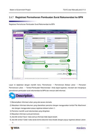 Batam e-Government Project

T321E.User Manual(Land) V1.0

2.1.7 Registrasi Permohonan Pembuatan Surat Rekomendasi ke BPN
Registrasi Permohonan Pembuatan Surat Rekomendasi ke BPN

1

2
3
4
5
6

Layar ini dijalankan dengan memilih menu ‘Permohonan → Permohonan Alokasi Lahan → Pencarian
Permohonan Lahan → Tombol Pembuatan Rekomendasi’. Anda dapat registrasi, merubah dan menghapus
permohonan pembuatan surat rekomendasi ke BPN dan mencari detil informasi.

1) Menampilkan informasi Lahan yang ada secara otomatis.
2) Masukkan informasi dokumen yang diserahkan pemohon dengan menggunakan tombol File Attachment
dan dengan menggunakan popup registrasi alokasi Lahan-③.
3) Pemohon memilih surat rekomendasi yang diinginkan.
4) Masukkan informasi surat permohonan.
5) Jika klik tombol ‘Save’ maka semua informasi tidak dapat diubah.
6) Jika klik tombol ‘Cetak’ maka tanda terima dokumen bisa dicetak dengan popup registrasi alokasi Lahan④.
- 16 -

 