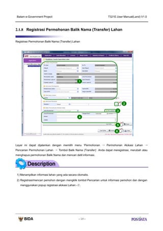 Batam e-Government Project

T321E.User Manual(Land) V1.0

2.1.8 Registrasi Permohonan Balik Nama (Transfer) Lahan
Registrasi Permohonan Balik Nama (Transfer) Lahan

1

2
3
4
5
6

Layar ini dapat dijalankan dengan memilih menu ‘Permohonan → Permohonan Alokasi Lahan →
Pencarian Permohonan Lahan → Tombol Balik Nama (Transfer)’. Anda dapat meregistrasi, merubah atau
menghapus permohonan Balik Nama dan mencari detil informasi.

1) Menampilkan informasi lahan yang ada secara otomatis.
2) Registrasi/mencari pemohon dengan mengklik tombol Pencarian untuk informasi pemohon dan dengan
menggunakan popup registrasi alokasi Lahan -②.

- 18 -

 