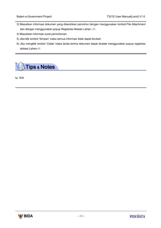 Batam e-Government Project

T321E.User Manual(Land) V1.0

3) Masukkan informasi dokumen yang diserahkan pemohon dengan menggunakan tombol File Attachment
dan dengan menggunakan popup Registrasi Alokasi Lahan -③.
4) Masukkan informasi surat permohonan.
5) Jika klik tombol ‘Simpan’ maka semua informasi tidak dapat dirubah.
6) Jika mengklik tombol ‘Cetak’ maka tanda terima dokumen dapat dicetak menggunakan popup registrasi
alokasi Lahan-④.

N/A

- 19 -

 