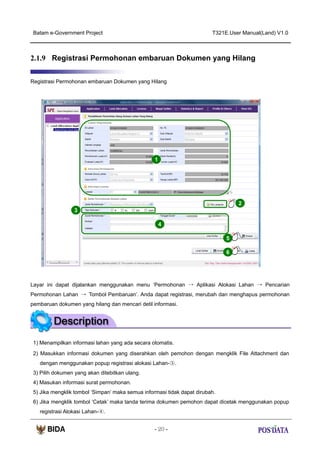 Batam e-Government Project

T321E.User Manual(Land) V1.0

2.1.9 Registrasi Permohonan embaruan Dokumen yang Hilang
Registrasi Permohonan embaruan Dokumen yang Hilang

1

2
3
4
5
6

Layar ini dapat dijalankan menggunakan menu ‘Permohonan → Aplikasi Alokasi Lahan → Pencarian
Permohonan Lahan → Tombol Pembaruan’. Anda dapat registrasi, merubah dan menghapus permohonan
pembaruan dokumen yang hilang dan mencari detil informasi.

1) Menampilkan informasi lahan yang ada secara otomatis.
2) Masukkan informasi dokumen yang diserahkan oleh pemohon dengan mengklik File Attachment dan
dengan menggunakan popup registrasi alokasi Lahan-③.
3) Pilih dokumen yang akan ditebitkan ulang.
4) Masukan informasi surat permohonan.
5) Jika mengklik tombol ‘Simpan’ maka semua informasi tidak dapat dirubah.
6) Jika mengklik tombol ‘Cetak’ maka tanda terima dokumen pemohon dapat dicetak menggunakan popup
registrasi Alokasi Lahan-④.
- 20 -

 