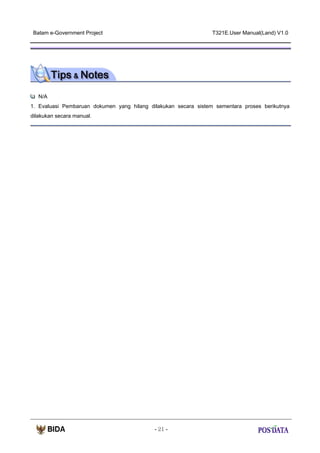 Batam e-Government Project

T321E.User Manual(Land) V1.0

N/A
1. Evaluasi Pembaruan dokumen yang hilang dilakukan secara sistem sementara proses berikutnya
dilakukan secara manual.

- 21 -

 