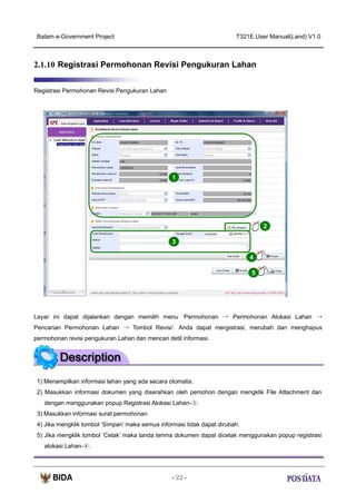 Batam e-Government Project

T321E.User Manual(Land) V1.0

2.1.10 Registrasi Permohonan Revisi Pengukuran Lahan
Registrasi Permohonan Revisi Pengukuran Lahan

1

2
3
4
5

Layar ini dapat dijalankan dengan memilih menu ‘Permohonan → Permohonan Alokasi Lahan →
Pencarian Permohonan Lahan → Tombol Revisi’. Anda dapat mergistrasi, merubah dan menghapus
permohonan revisi pengukuran Lahan dan mencari detil informasi.

1) Menampilkan informasi lahan yang ada secara otomatis.
2) Masukkan informasi dokumen yang diserahkan oleh pemohon dengan mengklik File Attachment dan
dengan menggunakan popup Registrasi Alokasi Lahan-③.
3) Masukkan informasi surat permohonan.
4) Jika mengklik tombol ‘Simpan’ maka semua informasi tidak dapat dirubah.
5) Jika mengklik tombol ‘Cetak’ maka tanda terima dokumen dapat dicetak menggunakan popup registrasi
alokasi Lahan-④.

- 22 -

 