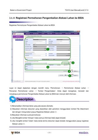 Batam e-Government Project

T321E.User Manual(Land) V1.0

2.1.11 Registrasi Permohonan Pengembalian Alokasi Lahan ke BIDA
Registrasi Permohonan Pengembalian Alokasi Lahan ke BIDA

1

2
3
4
5

Layar ini dapat dijalankan dengan memilih menu ‘Permohonan → Permohonan Alokasi Lahan →
Pencarian Permohonan Lahan → Tombol Pengembalian’. Anda dapat meregitrasi, merubah dan
menghapus permohonan Pengembalian Alokasi Lahan ke BIDA dan mencari detil informasi.

1) Menampilkan informasi lahan yang ada secara otomatis.
2) Masukkan informasi dokumen yang diserahkan oleh pemohon menggunakan tombol File Attachment
dan dengan mengunakan popup Registrasi Alokasi Lahan-③.
3) Masukkan informasi surat permohonan.
4) Jika Mengklik tombol ‘Simpan’ maka semua informasi tidak dapat dirubah.
5) Jika mengklik tombol ‘Cetak’ maka tanda terima dokumen dapat dicetak menggunakan popup registrasi
Alokasi Lahan-④.

- 24 -

 