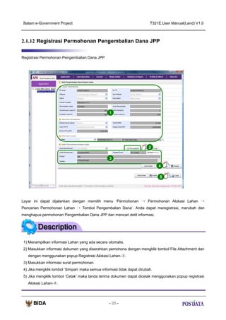 Batam e-Government Project

T321E.User Manual(Land) V1.0

2.1.12 Registrasi Permohonan Pengembalian Dana JPP
Registrasi Permohonan Pengembalian Dana JPP

1

2
3
4
5

Layar ini dapat dijalankan dengan memilih menu ‘Permohonan → Permohonan Alokasi Lahan →
Pencarian Permohonan Lahan → Tombol Pengembalian Dana’. Anda dapat meregistrasi, merubah dan
menghapus permohonan Pengembalian Dana JPP dan mencari detil informasi.

1) Menampilkan informasi Lahan yang ada secara otomatis.
2) Masukkan informasi dokumen yang diserahkan pemohona dengan mengklik tombol File Attachment dan
dengan menggunakan popup Registrasi Alokasi Lahan-③.
3) Masukkan informasi surat permohonan.
4) Jika mengklik tombol ‘Simpan’ maka semua informasi tidak dapat dirubah.
5) Jika mengklik tombol ‘Cetak’ maka tanda terima dokumen dapat dicetak menggunakan popup registrasi
Alokasi Lahan-④.

- 26 -

 