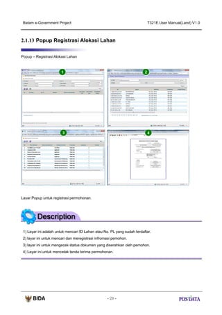 Batam e-Government Project

T321E.User Manual(Land) V1.0

2.1.13 Popup Registrasi Alokasi Lahan
Popup – Registrasi Alokasi Lahan

1

2

3

4

Layar Popup untuk registrasi permohonan.

1) Layar ini adalah untuk mencari ID Lahan atau No. PL yang sudah terdaftar.
2) layar ini untuk mencari dan meregistrasi infromasi pemohon.
3) layar ini untuk mengecek status dokumen yang diserahkan oleh pemohon.
4) Layar ini untuk mencetak tanda terima permohonan.

- 28 -

 