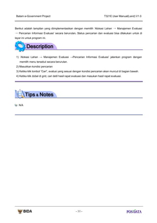 Batam e-Government Project

T321E.User Manual(Land) V1.0

Berikut adalah tampilan yang diimplementasikan dengan memilih ‘Alokasi Lahan → Manajemen Evaluasi
→ Pencarian Informasi Evaluasi’ secara berurutan. Status pencarian dan evaluasi bisa dilakukan untuk di
layar ini untuk program ini.

1) ‘Alokasi Lahan → Manajemen Evaluasi →Pencarian Informasi Evaluasi’ jalankan program dengan
memilih menu tersebut secara berurutan.
2) Masukkan kondisi pencarian
3) Ketika klik tombol “Cari”, evalusi yang sesuai dengan kondisi pencarian akan muncul di bagian bawah.
4) Ketika klik dobel di grid, cari detil hasil rapat evaluasi dan masukan hasil rapat evaluasi.

N/A

- 30 -

 