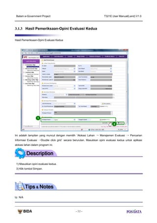 Batam e-Government Project

T321E.User Manual(Land) V1.0

3.1.3 Hasil Pemeriksaan-Opini Evaluasi Kedua
Hasil Pemeriksaan-Opini Evaluasi Kedua

1
2

Ini adalah tampilan yang muncul dengan memilih ‘Alokasi Lahan → Manajemen Evaluasi → Pencarian
Informasi Evaluasi →Double click grid’ secara berurutan. Masukkan opini evaluasi kedua untuk aplikasi
alokasi lahan dalam program ini.

1) Masukkan opini evaluasi kedua.
3) Klik tombol Simpan.

N/A

- 32 -

 