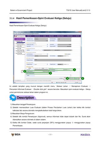 Batam e-Government Project

T321E.User Manual(Land) V1.0

3.1.4 Hasil Pemeriksaan-Opini Evaluasi Ketiga (Setuju)
Hasil Pemeriksaan-Opini Evaluasi Ketiga (Setuju)

1
2
3
4

5

Ini adalah tampilan yang muncul dengan memilih menu ‘ Alokasi Lahan → Manajemen Evaluasi →
Pencarian Informasi Evaluasi →Double click grid’ secara berurtan. Masukkan opini evaluasi ketiga – Setuju
untuk permohonan alokasi lahan dalam program ini.

1) Masukkan tanggal Persetujuan.
2) Setelah memasukkan Luas Evaluasi (dalam Proses Perubahan Luas Lahan) dan ketika klik tombol
kalkulasi lalu secara otomatis mengkalkulasikan total harga lahan.
3) Masukkan Biaya Pengukuran.
4) Setelah klik tombol Persetujuan (Approval), semua informasi tidak dapat diubah dan No. Surat akan
ditampilkan secara otomatis di dalam sistem.
5) Ketika klik tombol Cetak, cetak surat perjanjian (SPJ) menggunakan popup ③ menggunakan popup
Pemeriksaan.

- 33 -

 