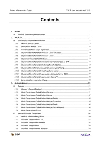 Batam e-Government Project

T321E.User Manual(Land) V1.0

Contents
1.

MULAI ...................................................................................................................................... 1
1.1

2.

Memulai Sistem Pengelolaan Lahan ............................................................................................... 1

APLIKASI .................................................................................................................................. 3
2.1

Mencari Alokasi Lahan Permohonan ............................................................................................... 3

2.1.1
2.1.2

Pendaftaran Alokasi Lahan ...................................................................................................... 6

2.1.3

Conversion of land usage registration...................................................................................... 8

2.1.4

Registrasi Permohonan Pemecahan Lahan (Divided) ........................................................... 10

2.1.5

Registrasi Permohonan Pemecahan Lahan .......................................................................... 12

2.1.6

Registrasi Alokasi Lahan Pindahan........................................................................................ 14

2.1.7

Registrasi Permohonan Pembuatan Surat Rekomendasi ke BPN ........................................ 16

2.1.8

Registrasi Permohonan Balik Nama (Transfer) Lahan .......................................................... 18

2.1.9

Registrasi Permohonan embaruan Dokumen yang Hilang .................................................... 20

2.1.10

Registrasi Permohonan Revisi Pengukuran Lahan ............................................................... 22

2.1.11

Registrasi Permohonan Pengembalian Alokasi Lahan ke BIDA............................................ 24

2.1.12

Registrasi Permohonan Pengembalian Dana JPP ................................................................ 26

2.1.13

3.

Mencari Aplikasi Lahan ............................................................................................................ 3

Land allocation registration- Popup........................................................................................ 28

ALOKASI LAHAN ..................................................................................................................... 29
3.1

Evaluasi ......................................................................................................................................... 29

3.1.1

Mencari Informasi Evaluasi .................................................................................................... 29

3.1.2

Hasil Pemeriksaan-Opini Evaluasi Pertama .......................................................................... 31

3.1.3

Hasil Pemeriksaan-Opini Evaluasi Kedua.............................................................................. 32

3.1.4

Hasil Pemeriksaan-Opini Evaluasi Ketiga (Setuju) ................................................................ 33

3.1.5

Hasil Pemeriksaan-Opini Evaluasi Ketiga (Presentasi) ......................................................... 35

3.1.6

Hasil Pemeriksaan-Opini Evaluasi Ketiga (Tolak) .................................................................. 36

3.1.7

Hasil Pemeriksaan-Opini Evaluasi Ketiga (Pencadangan) .................................................... 38

3.1.8

Hasil Pemeriksaan-Popup ...................................................................................................... 39

3.2

Mencari Informasi Pengukuran...................................................................................................... 40

3.2.1

Mencari Informasi Pengukuran .............................................................................................. 40

3.2.2

Informasi Pengukuran - STU .................................................................................................. 42

3.2.3

Informasi Pengukuran - Draft PL ............................................................................................ 44

3.2.4

Informasi Pengukuran-AT2..................................................................................................... 46

3.2.5

Informasi Pengukuran-PL Approval ....................................................................................... 48

 